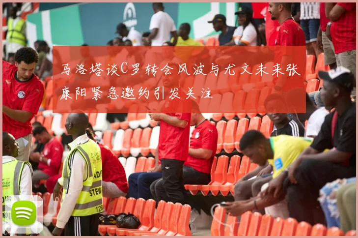 马洛塔谈C罗转会风波与尤文未来张康阳紧急邀约引发关注